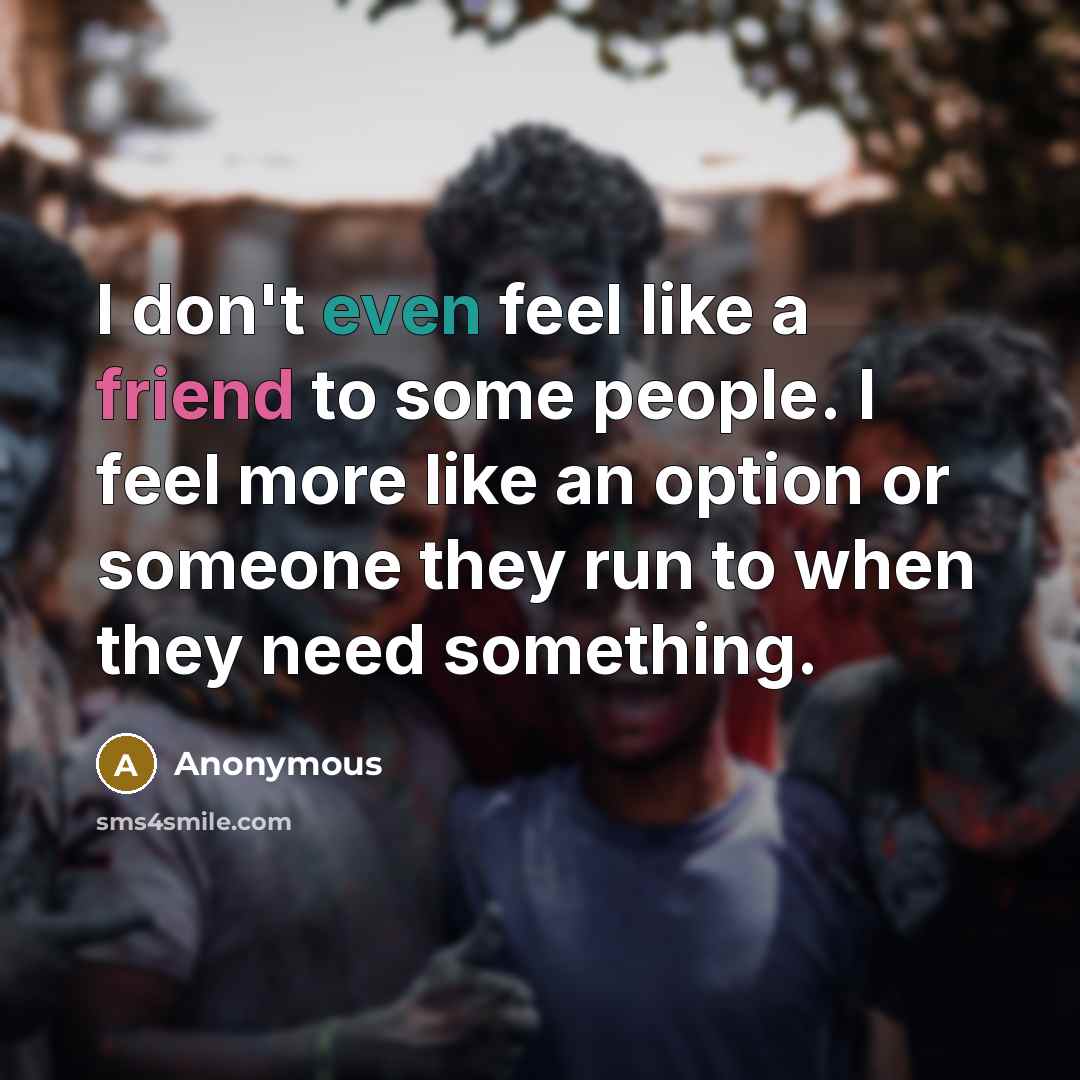 “I don't even feel like a friend to some people. I feel more like an option or someone they run to when they need something.” quote by Anonymous