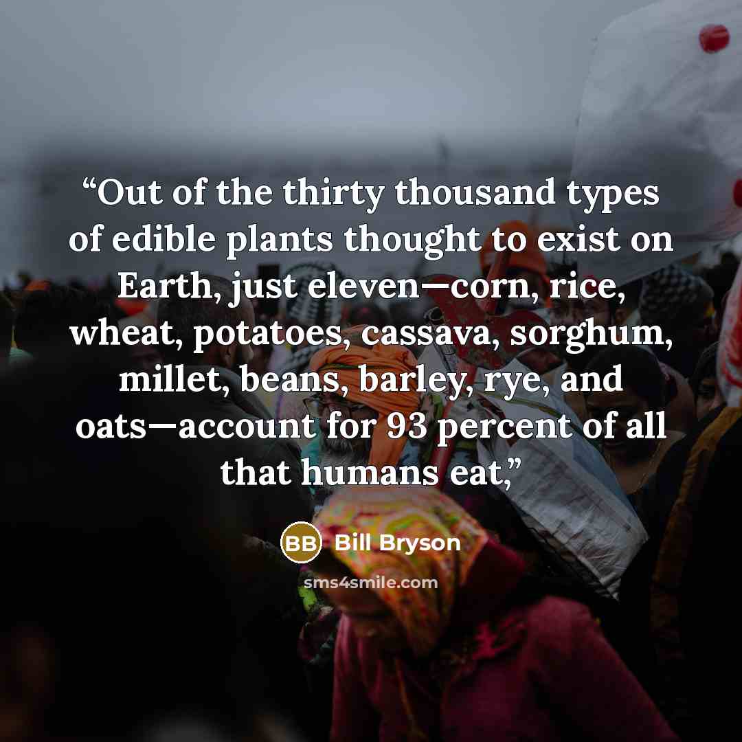 “Out of the thirty thousand types of edible plants thought to exist on Earth, just eleven—corn, rice, wheat, potatoes, cassava, sorghum, millet, beans, barley, rye, and oats—account for 93 percent of all that humans eat,” quote by Bill Bryson