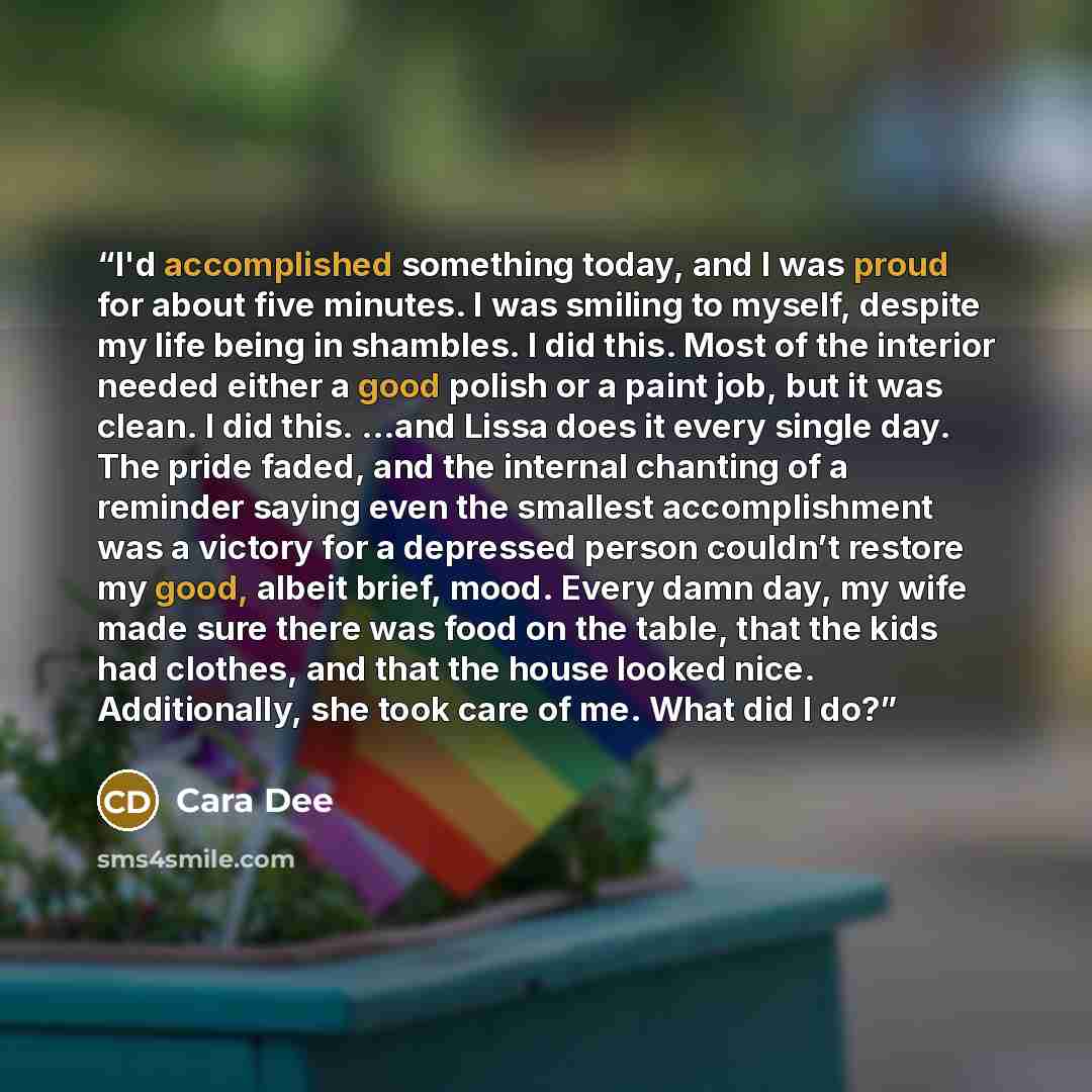 “I'd accomplished something today, and I was proud for about five minutes. I was smiling to myself, despite my life being in shambles. I did this. Most of the interior needed either a good polish or a paint job, but it was clean. I did this. …and Lissa does it every single day. The pride faded, and…” quote by Cara Dee