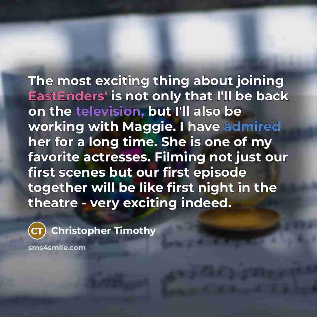 “The most exciting thing about joining EastEnders' is not only that I'll be back on the television, but I'll also be working with Maggie. I have admired her for a long time. She is one of my favorite actresses. Filming not just our first scenes but our first episode together will be like first…” quote by Christopher Timothy