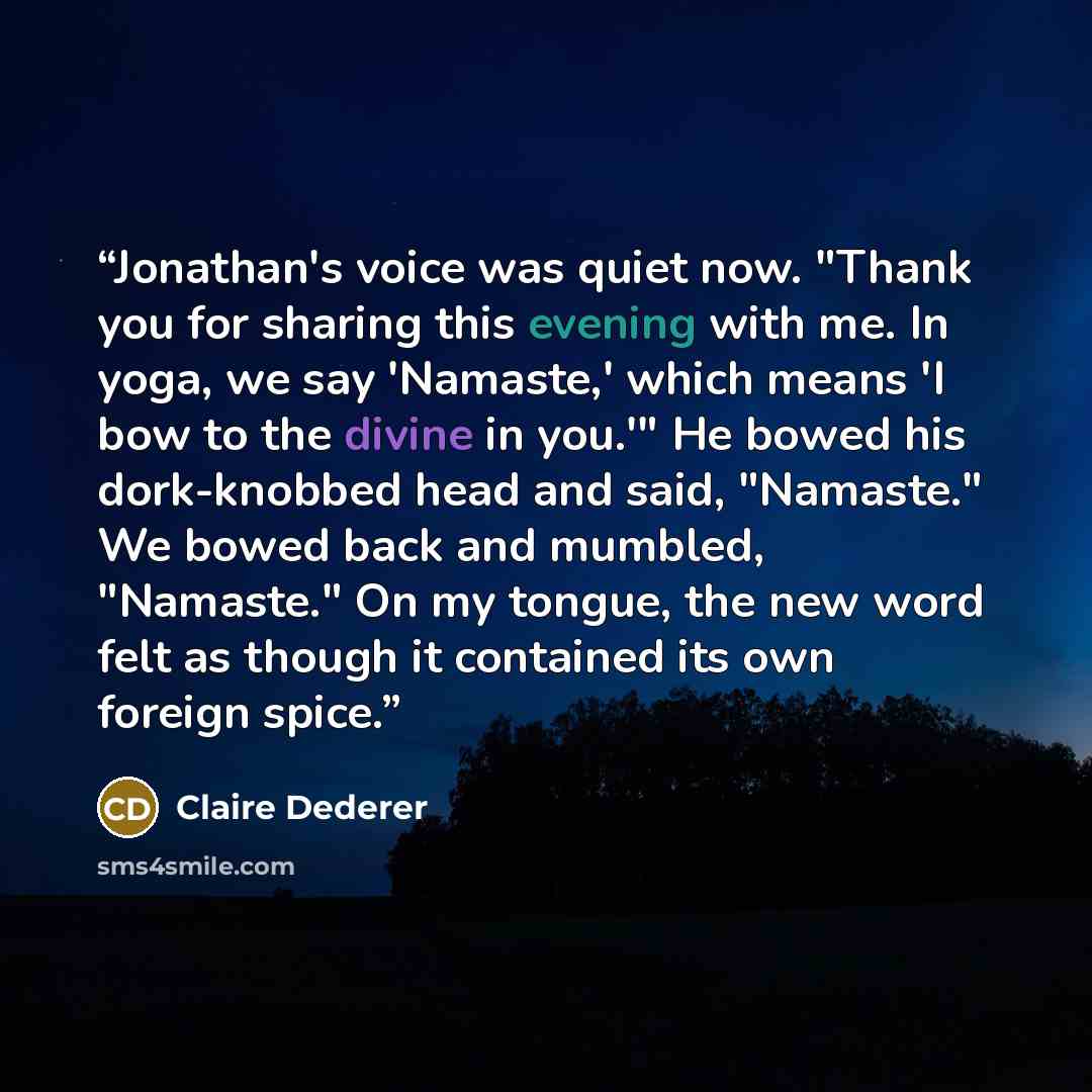 “Jonathan's voice was quiet now. "Thank you for sharing this evening with me. In yoga, we say 'Namaste,' which means 'I bow to the divine in you.'" He bowed his dork-knobbed head and said, "Namaste." We bowed back and mumbled, "Namaste." On my tongue, the new word felt as though it contained its…” quote by Claire Dederer