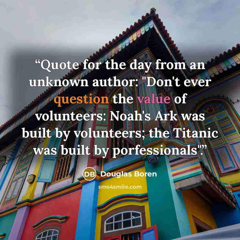 “Quote for the day from an unknown author: "Don't ever question the value of volunteers: Noah's Ark was built by volunteers; the Titanic was built by porfessionals".” quote by Douglas Boren