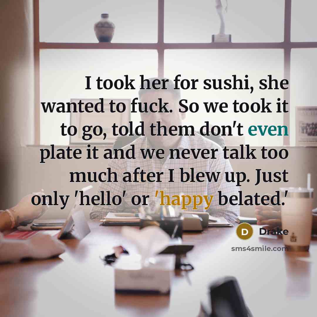 “I took her for sushi, she wanted to fuck. So we took it to go, told them don't even plate it and we never talk too much after I blew up. Just only 'hello' or 'happy belated.'” quote by Drake