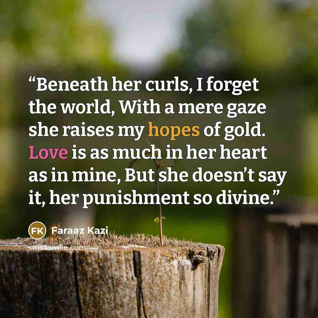 “Beneath her curls, I forget the world, With a mere gaze she raises my hopes of gold. Love is as much in her heart as in mine, But she doesn’t say it, her punishment so divine.” quote by Faraaz Kazi
