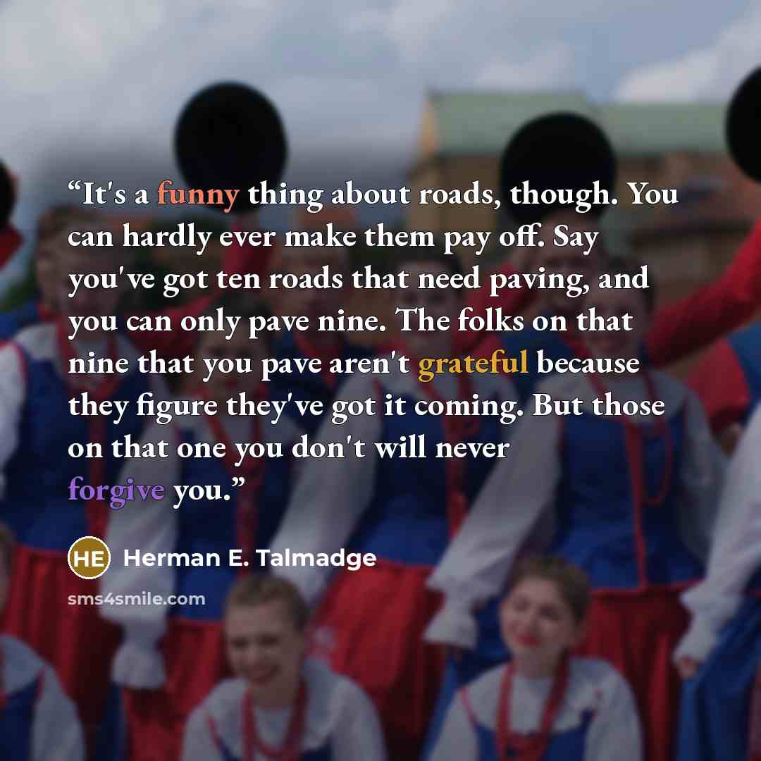 “It's a funny thing about roads, though. You can hardly ever make them pay off. Say you've got ten roads that need paving, and you can only pave nine. The folks on that nine that you pave aren't grateful because they figure they've got it coming. But those on that one you don't will never forgive…” quote by Herman E. Talmadge