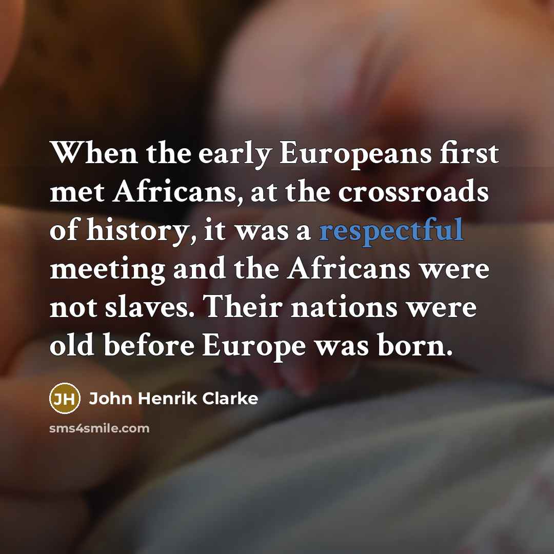 “When the early Europeans first met Africans, at the crossroads of history, it was a respectful meeting and the Africans were not slaves. Their nations were old before Europe was born.” quote by John Henrik Clarke
