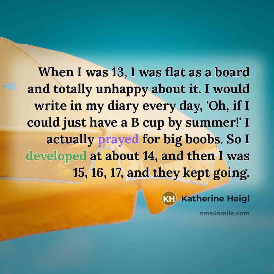 “When I was 13, I was flat as a board and totally unhappy about it. I would write in my diary every day, 'Oh, if I could just have a B cup by summer!' I actually prayed for big boobs. So I developed at about 14, and then I was 15, 16, 17, and they kept going.” quote by Katherine Heigl
