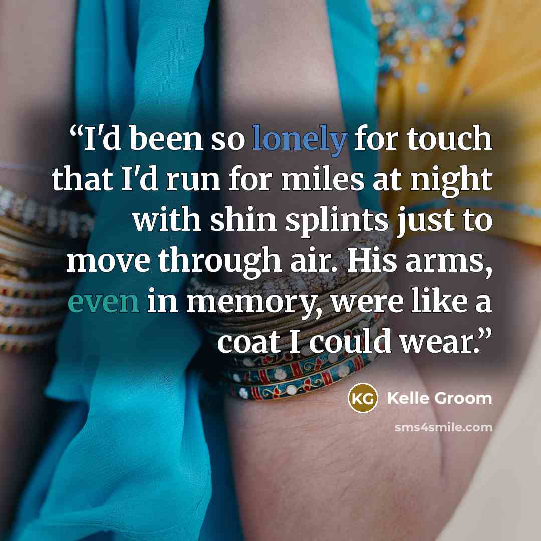 “I'd been so lonely for touch that I'd run for miles at night with shin splints just to move through air. His arms, even in memory, were like a coat I could wear.” quote by Kelle Groom