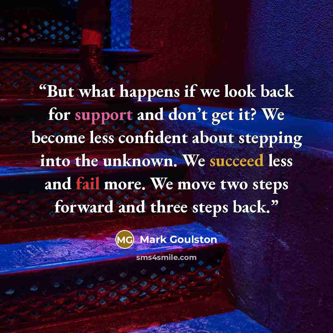 “But what happens if we look back for support and don’t get it? We become less confident about stepping into the unknown. We succeed less and fail more. We move two steps forward and three steps back.” quote by Mark Goulston