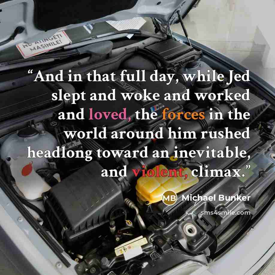 “And in that full day, while Jed slept and woke and worked and loved, the forces in the world around him rushed headlong toward an inevitable, and violent, climax.” quote by Michael Bunker