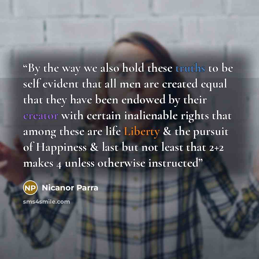 “By the way we also hold these truths to be self evident that all men are created equal that they have been endowed by their creator with certain inalienable rights that among these are life Liberty & the pursuit of Happiness & last but not least that 2+2 makes 4 unless otherwise instructed” quote by Nicanor Parra