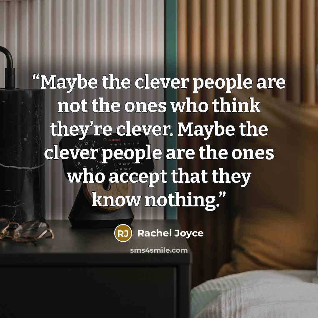 “Maybe the clever people are not the ones who think they’re clever. Maybe the clever people are the ones who accept that they know nothing.” quote by Rachel Joyce