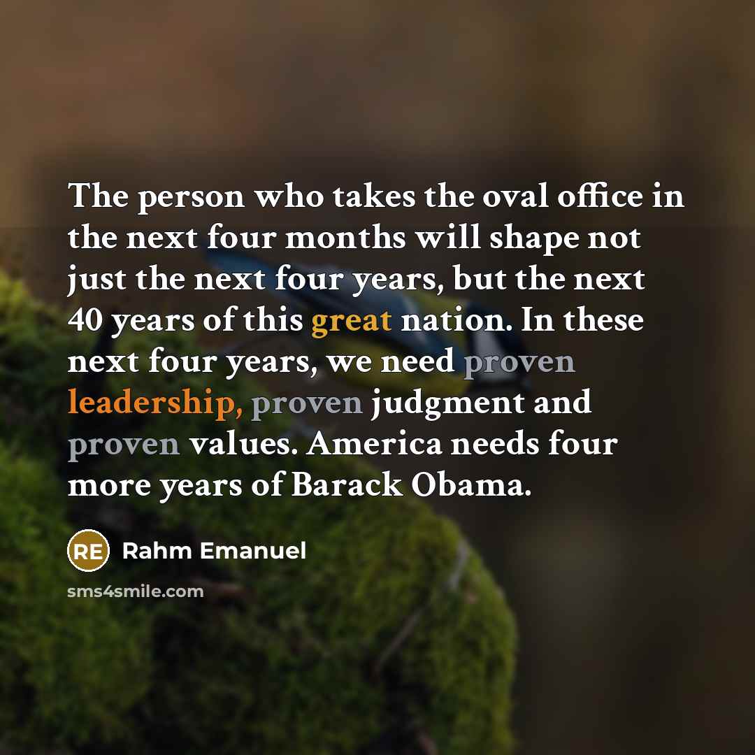 “The person who takes the oval office in the next four months will shape not just the next four years, but the next 40 years of this great nation. In these next four years, we need proven leadership, proven judgment and proven values. America needs four more years of Barack Obama.” quote by Rahm Emanuel