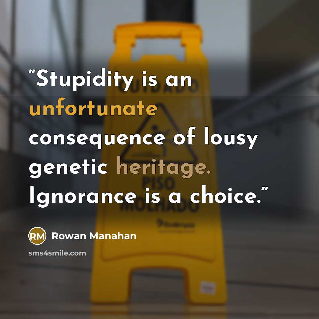 “Stupidity is an unfortunate consequence of lousy genetic heritage. Ignorance is a choice.” quote by Rowan Manahan