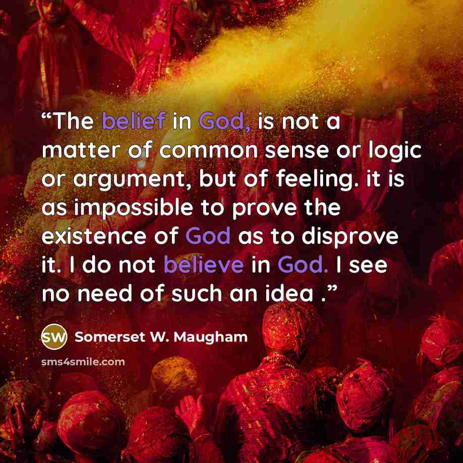 “The belief in God, is not a matter of common sense or logic or argument, but of feeling. it is as impossible to prove the existence of God as to disprove it. I do not believe in God. I see no need of such an idea .” quote by Somerset W. Maugham