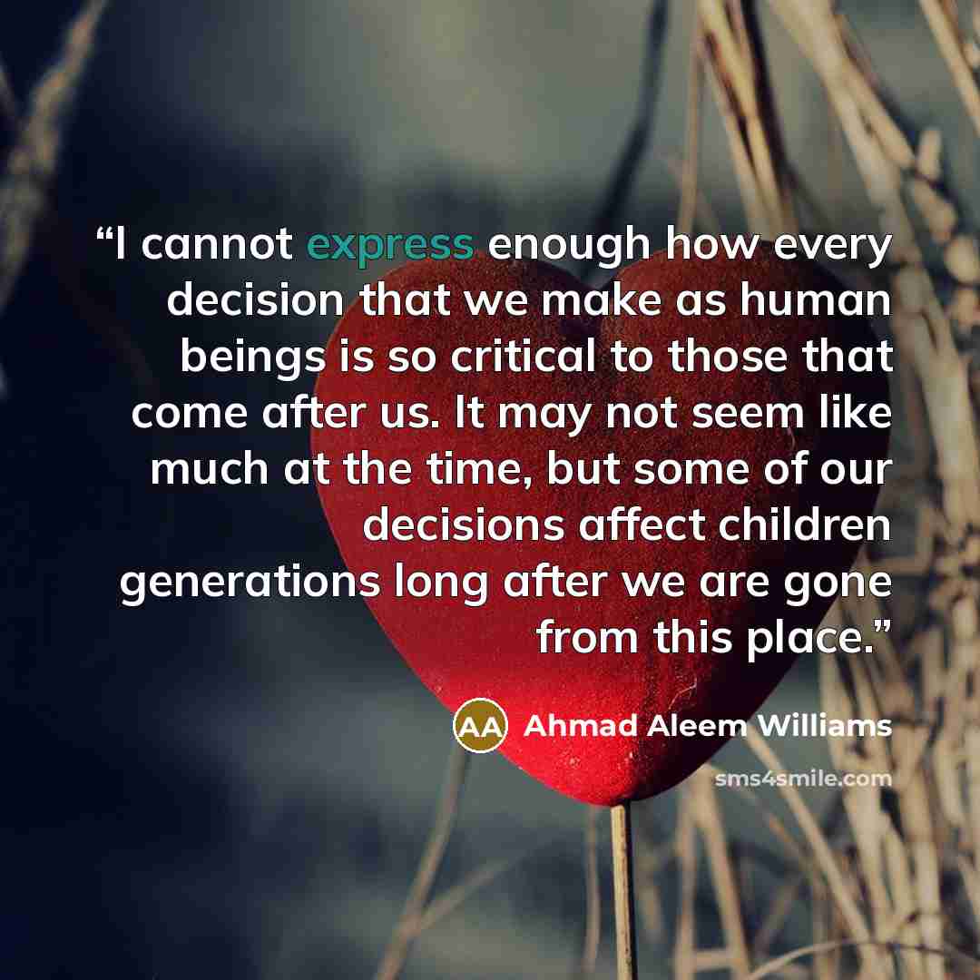 “I cannot express enough how every decision that we make as human beings is so critical to those that come after us. It may not seem like much at the time, but some of our decisions affect children generations long after we are gone from this place.” quote by Ahmad Aleem Williams