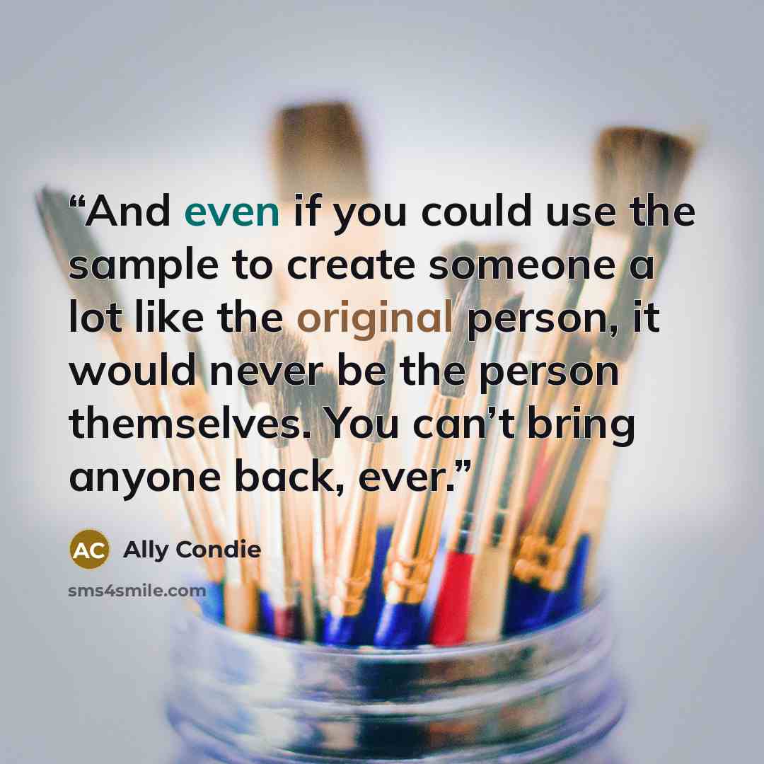 “And even if you could use the sample to create someone a lot like the original person, it would never be the person themselves. You can’t bring anyone back, ever.” quote by Ally Condie