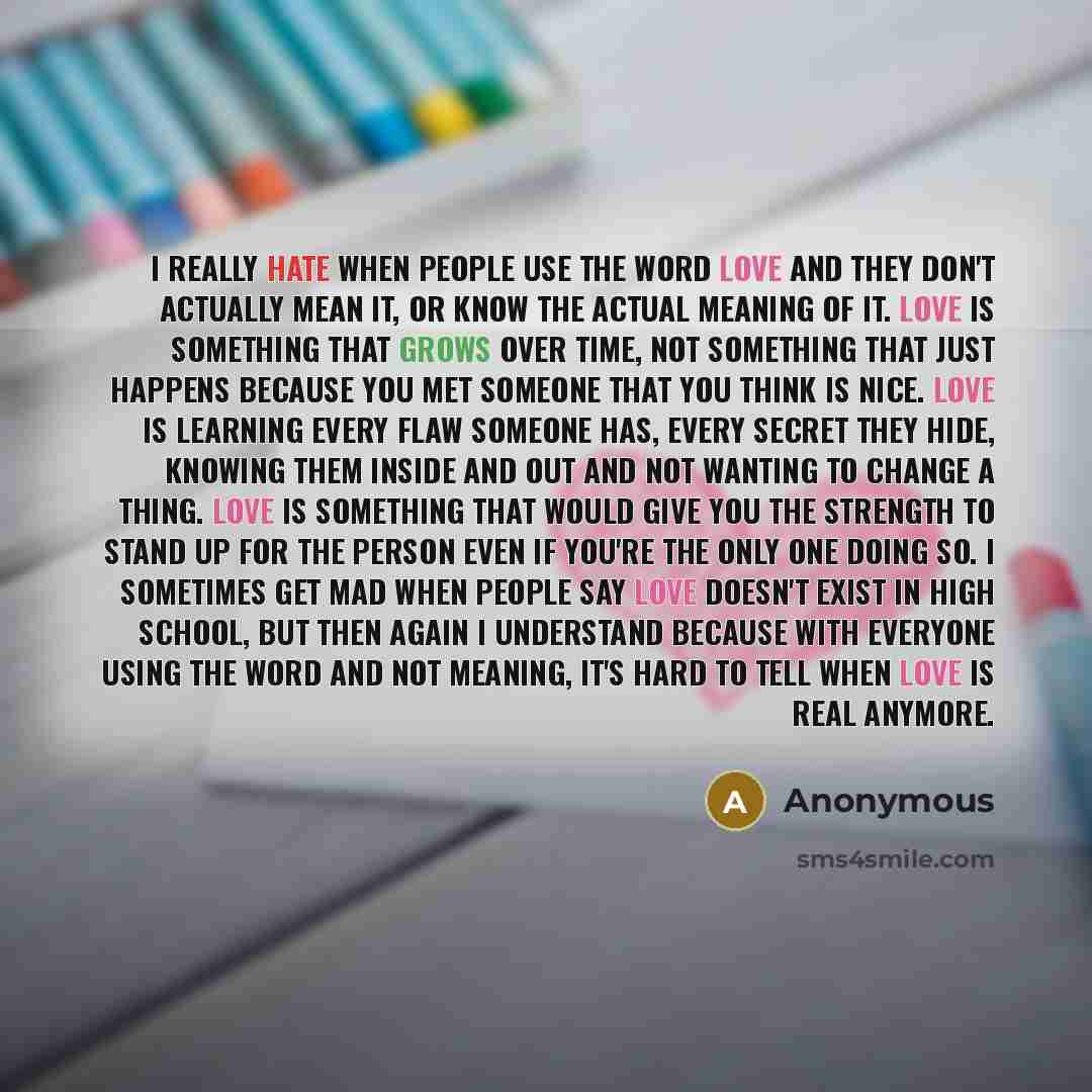 “I really hate when people use the word Love and they don't actually mean it, or know the actual meaning of it. Love is something that grows over time, not something that just happens because you met someone that you think is nice. Love is learning every flaw someone has, every secret they hide…” quote by Anonymous