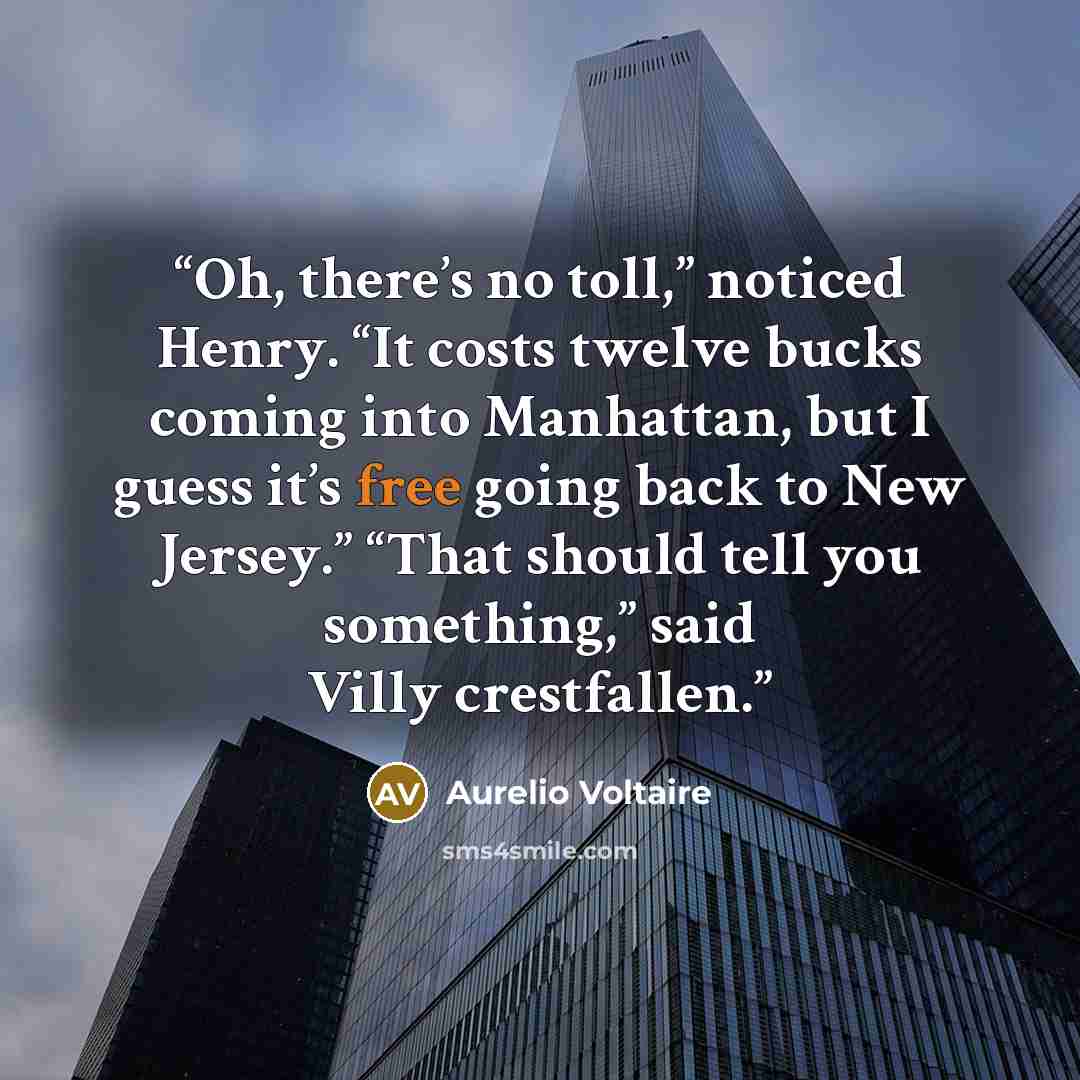 “Oh, there’s no toll,” noticed Henry. “It costs twelve bucks coming into Manhattan, but I guess it’s free going back to New Jersey.” “That should tell you something,” said Villy crestfallen.” quote by Aurelio Voltaire