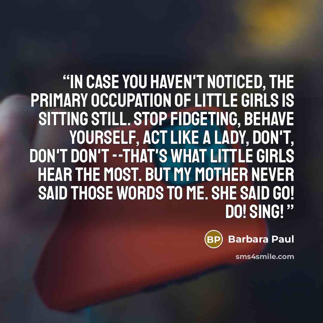 “In case you haven't noticed, the primary occupation of little girls is sitting still. Stop fidgeting, behave yourself, act like a lady, don't, don't don't --that's what little girls hear the most. But my mother never said those words to me. She said Go! Do! Sing!” quote by Barbara Paul