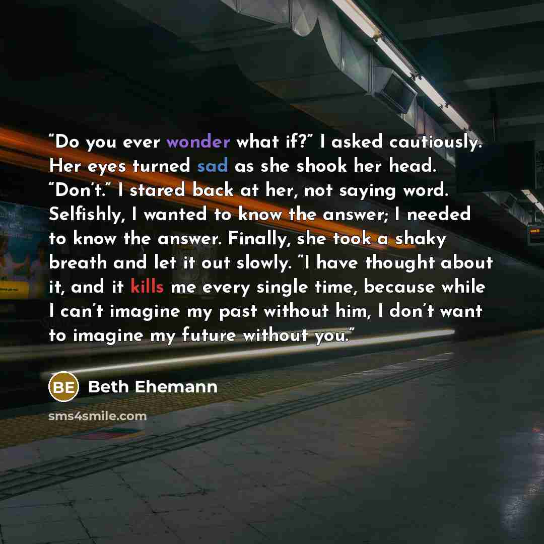 “Do you ever wonder what if?” I asked cautiously. Her eyes turned sad as she shook her head. “Don’t.” I stared back at her, not saying word. Selfishly, I wanted to know the answer; I needed to know the answer. Finally, she took a shaky breath and let it out slowly. “I have thought about it, and it…” quote by Beth Ehemann