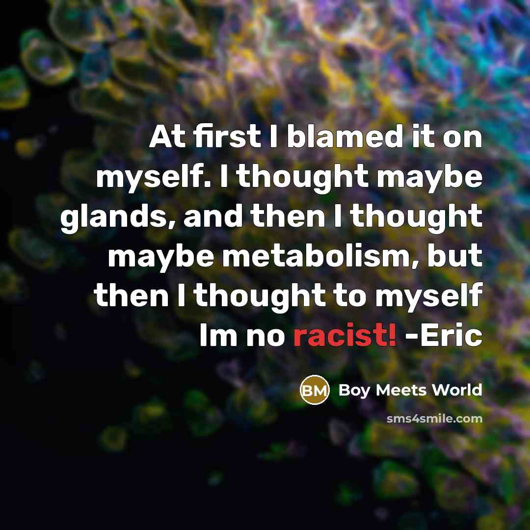 “At first I blamed it on myself. I thought maybe glands, and then I thought maybe metabolism, but then I thought to myself Im no racist! -Eric” quote by Boy Meets World
