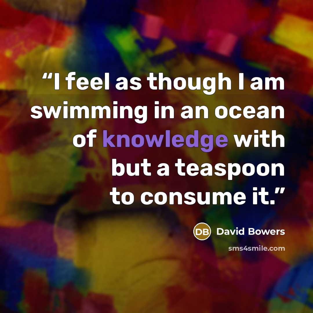 “I feel as though I am swimming in an ocean of knowledge with but a teaspoon to consume it.” quote by David Bowers