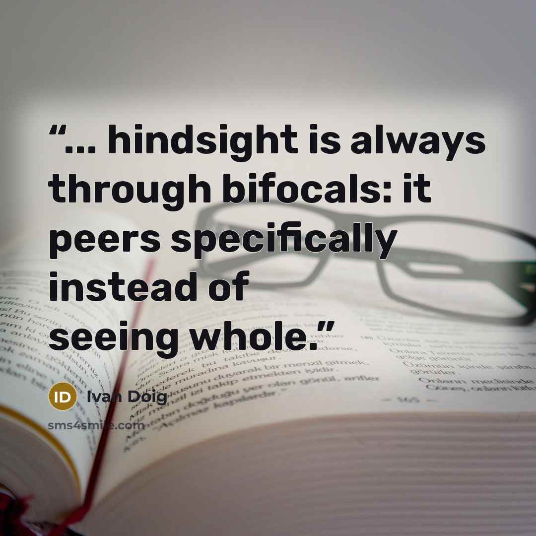 “... hindsight is always through bifocals: it peers specifically instead of seeing whole.” quote by Ivan Doig