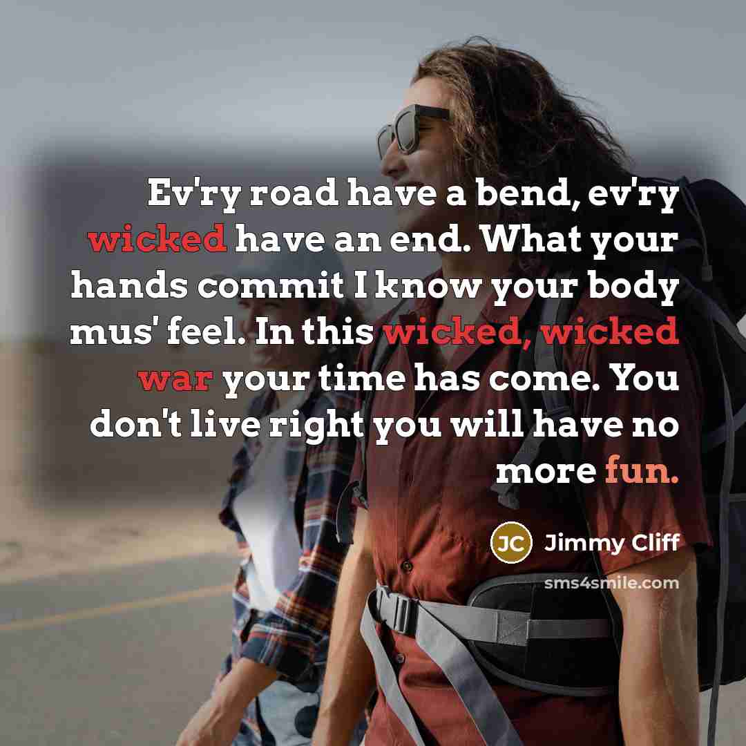 “Ev'ry road have a bend, ev'ry wicked have an end. What your hands commit I know your body mus' feel. In this wicked, wicked war your time has come. You don't live right you will have no more fun.” quote by Jimmy Cliff