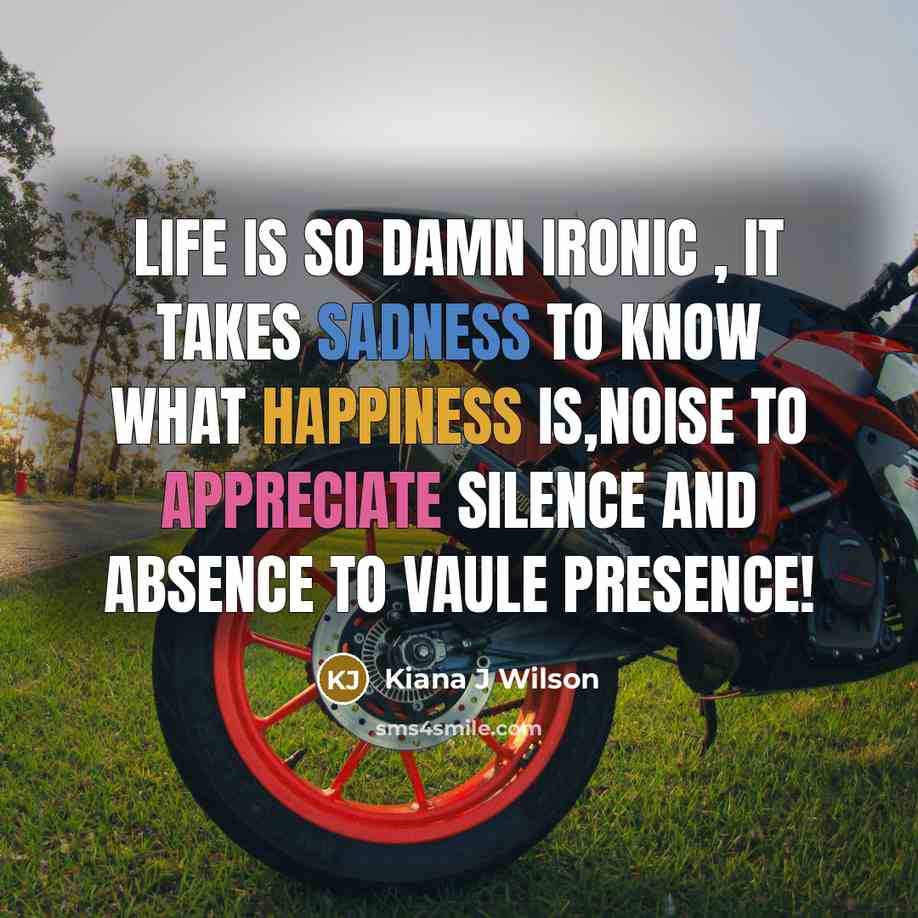 “Life is So Damn ironic , it takes Sadness to know what Happiness is,Noise to appreciate Silence and Absence to vaule Presence!” quote by Kiana J Wilson
