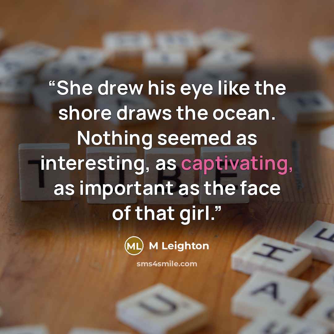 “She drew his eye like the shore draws the ocean. Nothing seemed as interesting, as captivating, as important as the face of that girl.” quote by M Leighton