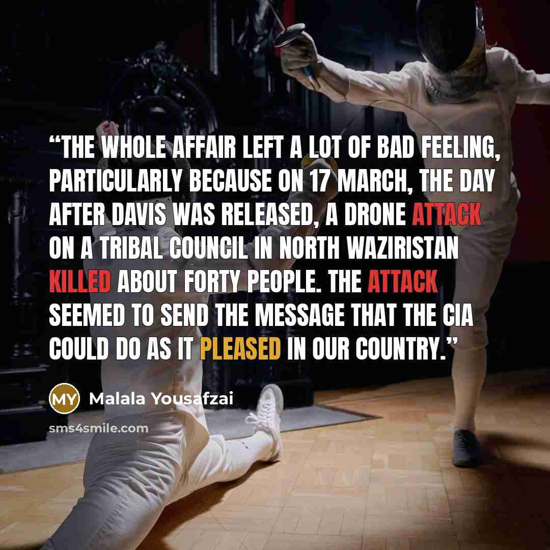“The whole affair left a lot of bad feeling, particularly because on 17 March, the day after Davis was released, a drone attack on a tribal council in North Waziristan killed about forty people. The attack seemed to send the message that the CIA could do as it pleased in our country.” quote by Malala Yousafzai
