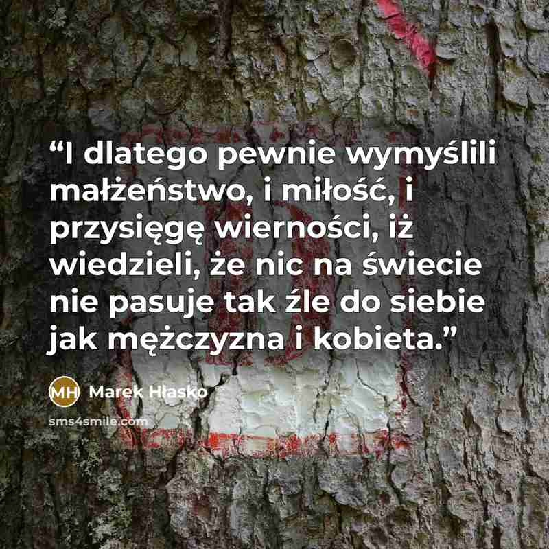 “I dlatego pewnie wymyślili małżeństwo, i miłość, i przysięgę wierności, iż wiedzieli, że nic na świecie nie pasuje tak źle do siebie jak mężczyzna i kobieta.” quote by Marek Hłasko