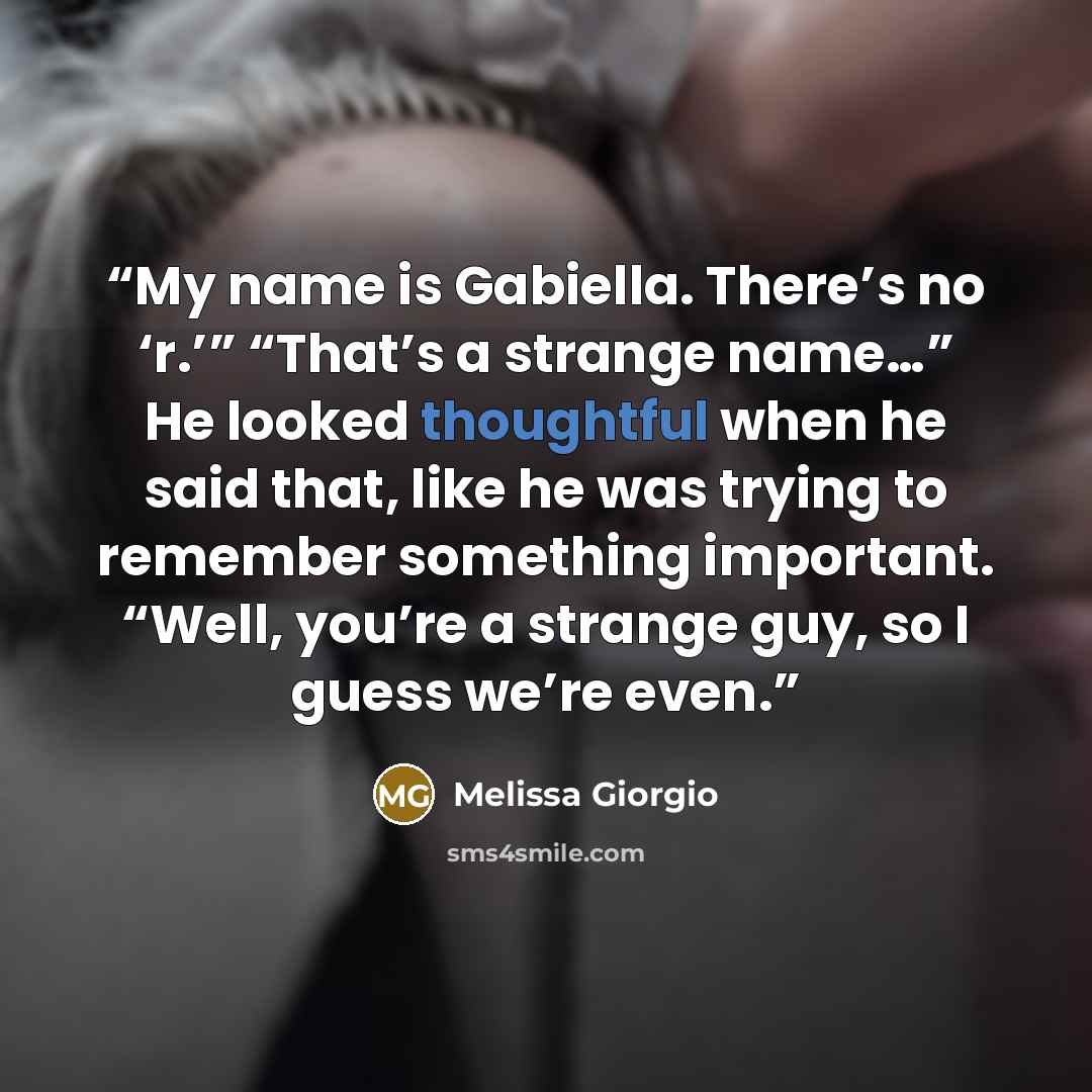 “My name is Gabiella. There’s no ‘r.’” “That’s a strange name…” He looked thoughtful when he said that, like he was trying to remember something important. “Well, you’re a strange guy, so I guess we’re even.” quote by Melissa Giorgio