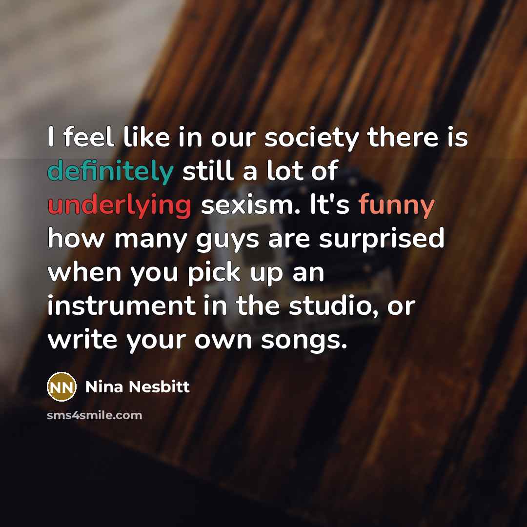 “I feel like in our society there is definitely still a lot of underlying sexism. It's funny how many guys are surprised when you pick up an instrument in the studio, or write your own songs.” quote by Nina Nesbitt