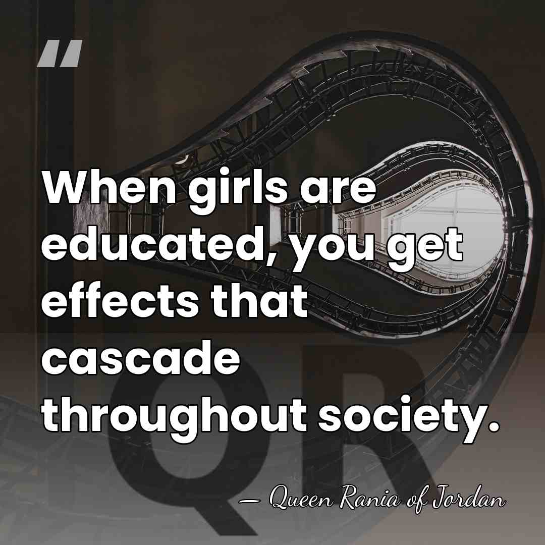 When girls are educated, you get effects that cascade throughout society. - Queen Rania of Jordan