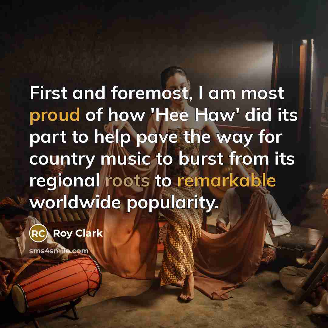 “First and foremost, I am most proud of how 'Hee Haw' did its part to help pave the way for country music to burst from its regional roots to remarkable worldwide popularity.” quote by Roy Clark