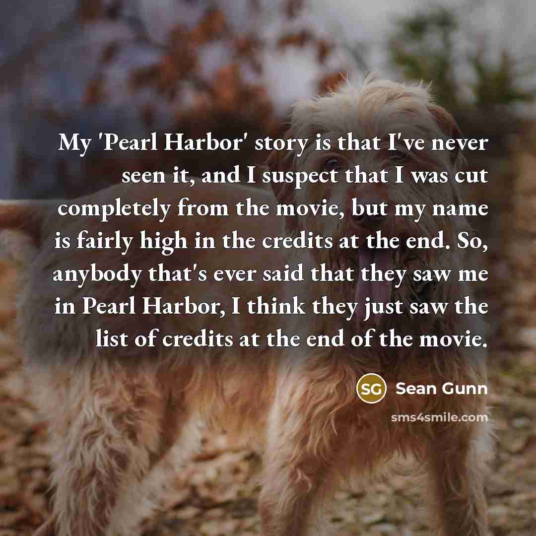 “My 'Pearl Harbor' story is that I've never seen it, and I suspect that I was cut completely from the movie, but my name is fairly high in the credits at the end. So, anybody that's ever said that they saw me in Pearl Harbor, I think they just saw the list of credits at the end of the movie.” quote by Sean Gunn