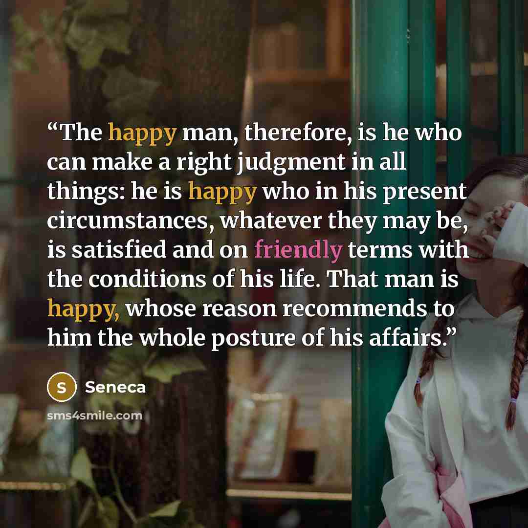 “The happy man, therefore, is he who can make a right judgment in all things: he is happy who in his present circumstances, whatever they may be, is satisfied and on friendly terms with the conditions of his life. That man is happy, whose reason recommends to him the whole posture of his affairs.” quote by Seneca