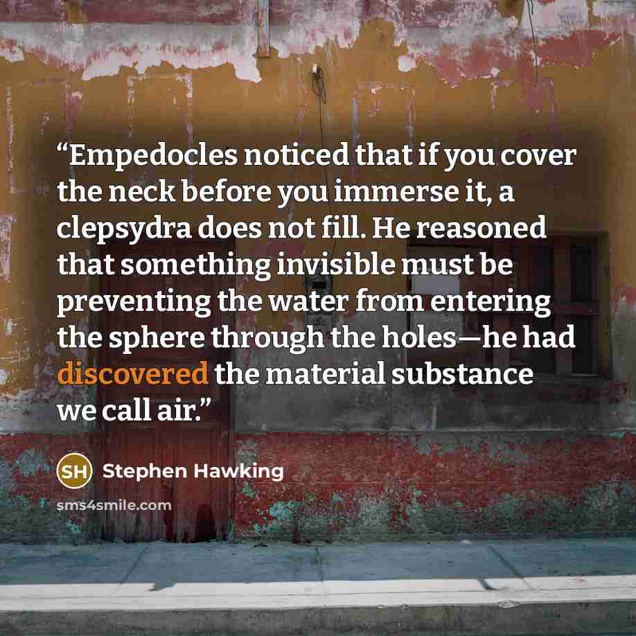 “Empedocles noticed that if you cover the neck before you immerse it, a clepsydra does not fill. He reasoned that something invisible must be preventing the water from entering the sphere through the holes—he had discovered the material substance we call air.” quote by Stephen Hawking