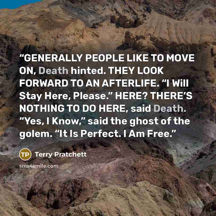 “GENERALLY PEOPLE LIKE TO MOVE ON, Death hinted. THEY LOOK FORWARD TO AN AFTERLIFE. “I Will Stay Here, Please.” HERE? THERE’S NOTHING TO DO HERE, said Death. “Yes, I Know,” said the ghost of the golem. “It Is Perfect. I Am Free.” quote by Terry Pratchett