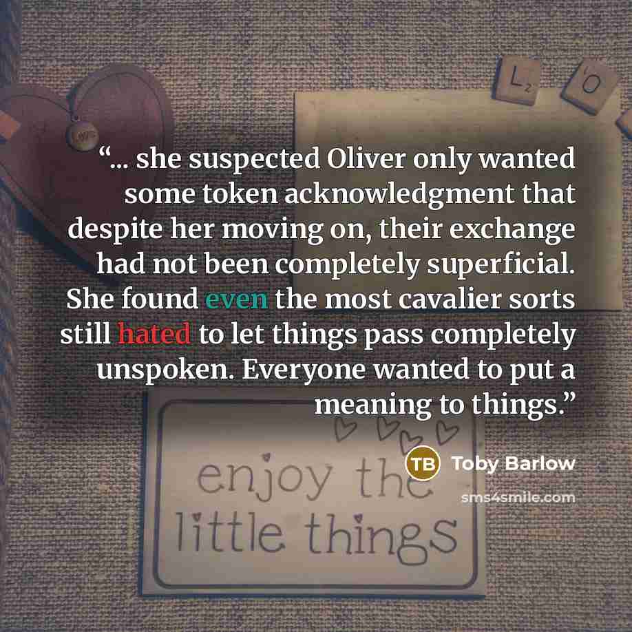“... she suspected Oliver only wanted some token acknowledgment that despite her moving on, their exchange had not been completely superficial. She found even the most cavalier sorts still hated to let things pass completely unspoken. Everyone wanted to put a meaning to things.” quote by Toby Barlow