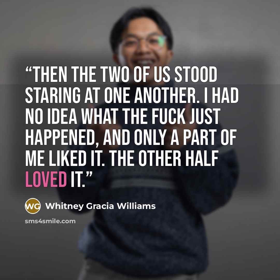 “Then the two of us stood staring at one another. I had no idea what the fuck just happened, and only a part of me liked it. The other half loved it.” quote by Whitney Gracia Williams
