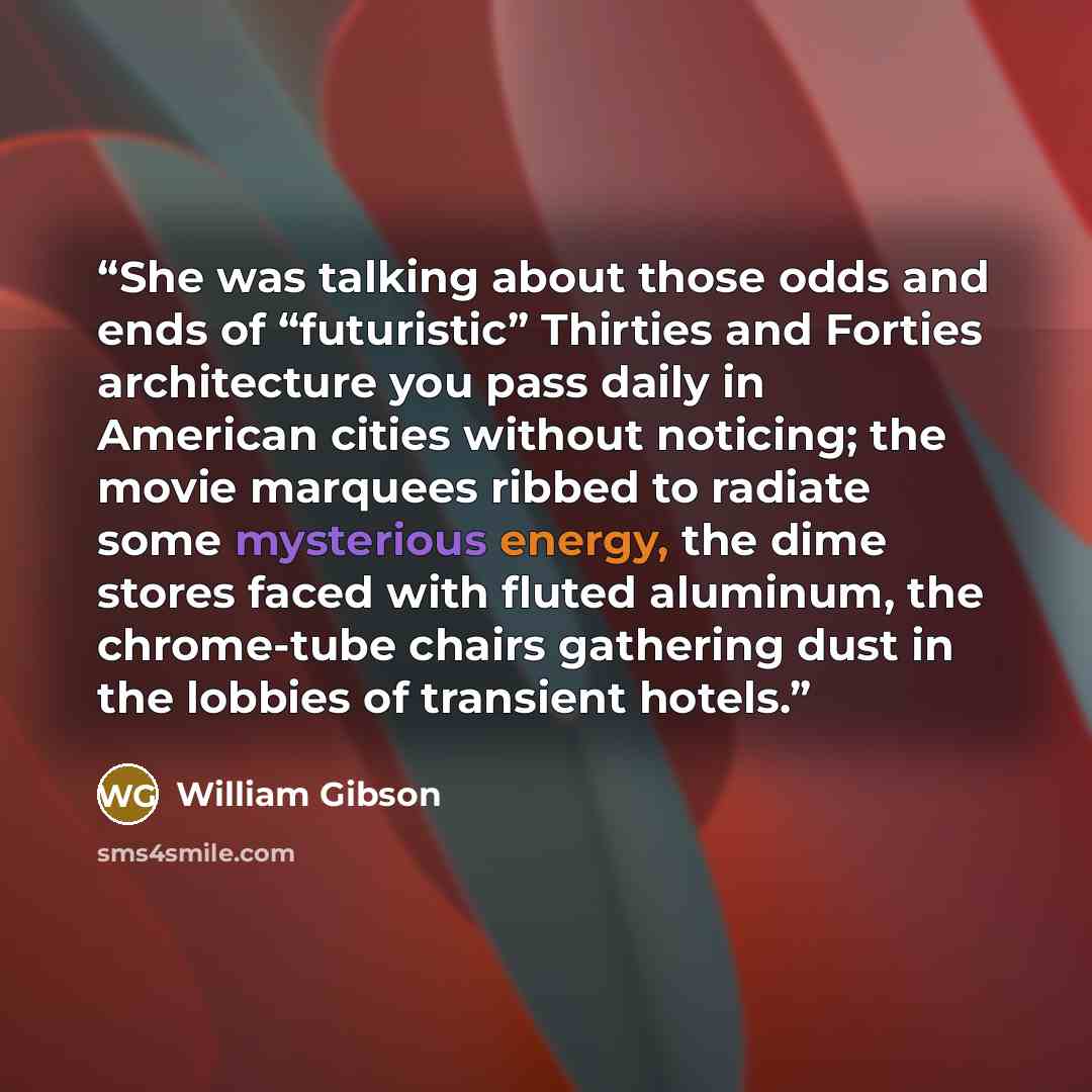 “She was talking about those odds and ends of “futuristic” Thirties and Forties architecture you pass daily in American cities without noticing; the movie marquees ribbed to radiate some mysterious energy, the dime stores faced with fluted aluminum, the chrome-tube chairs gathering dust in the…” quote by William Gibson