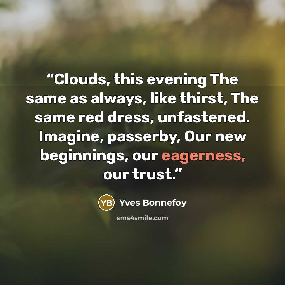 “Clouds, this evening The same as always, like thirst, The same red dress, unfastened. Imagine, passerby, Our new beginnings, our eagerness, our trust.” quote by Yves Bonnefoy