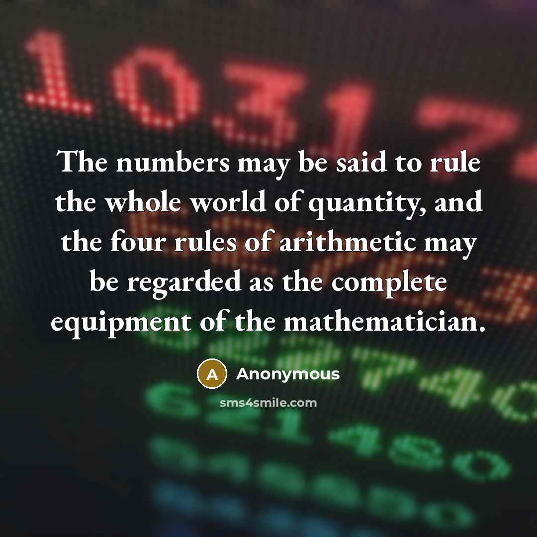 “The numbers may be said to rule the whole world of quantity, and the four rules of arithmetic may be regarded as the complete equipment of the mathematician.” quote by Anonymous