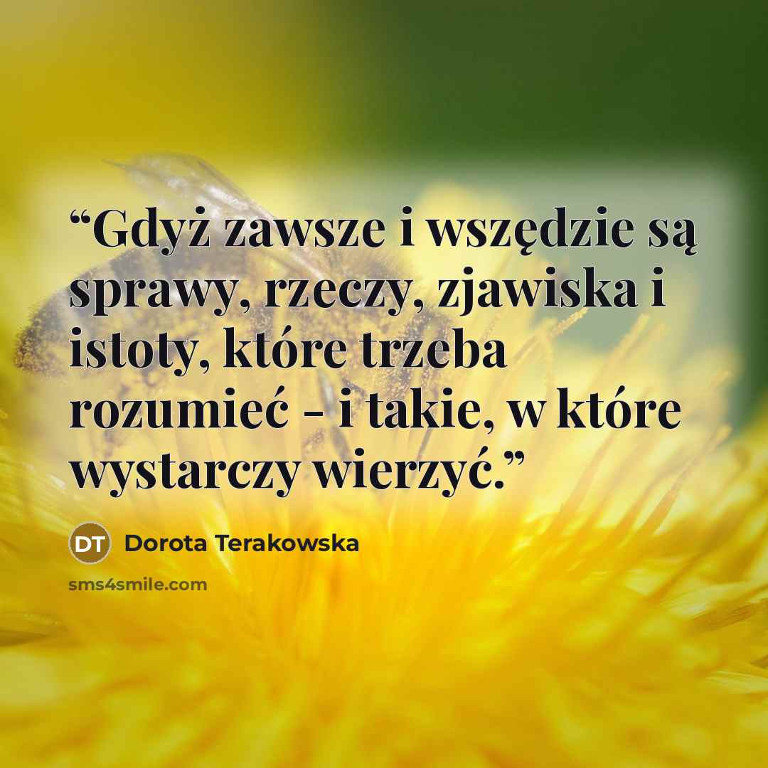 “Gdyż zawsze i wszędzie są sprawy, rzeczy, zjawiska i istoty, które trzeba rozumieć - i takie, w które wystarczy wierzyć.” quote by Dorota Terakowska