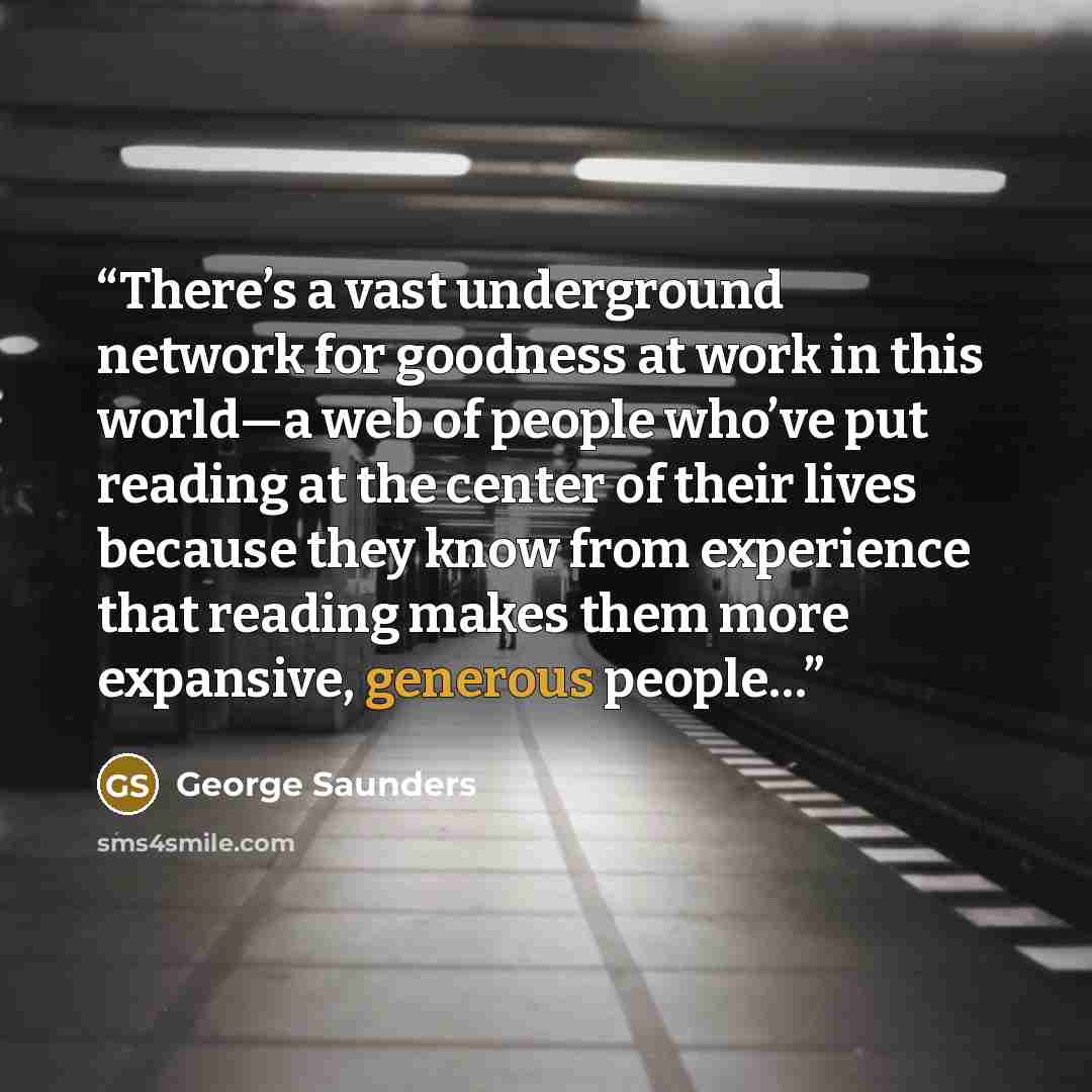 “There’s a vast underground network for goodness at work in this world—a web of people who’ve put reading at the center of their lives because they know from experience that reading makes them more expansive, generous people…” quote by George Saunders