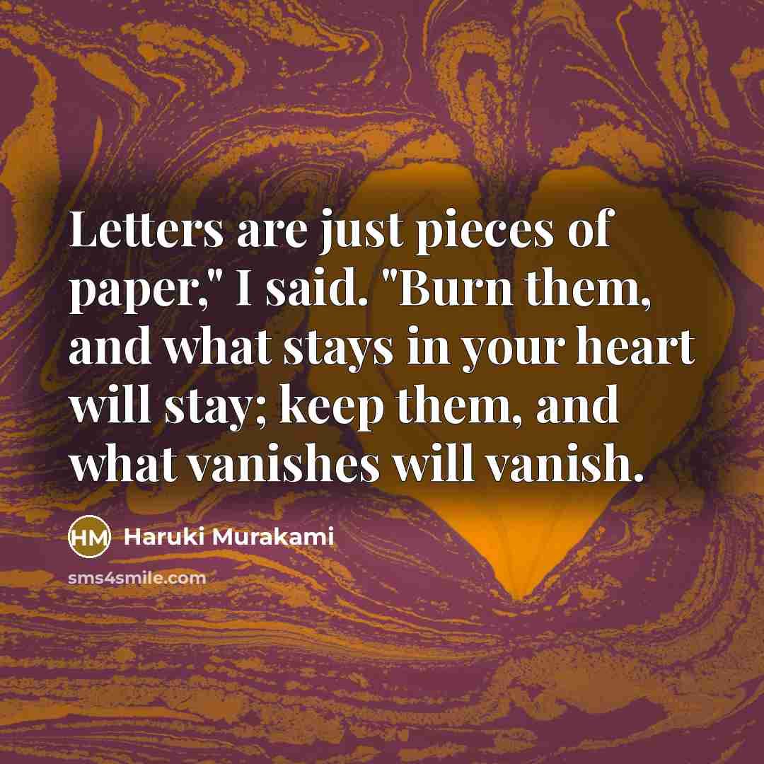“Letters are just pieces of paper," I said. "Burn them, and what stays in your heart will stay; keep them, and what vanishes will vanish.” quote by Haruki Murakami