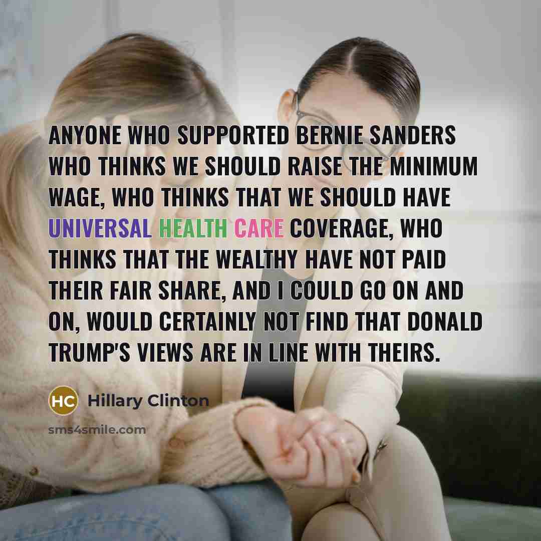 “Anyone who supported Bernie Sanders who thinks we should raise the minimum wage, who thinks that we should have universal health care coverage, who thinks that the wealthy have not paid their fair share, and I could go on and on, would certainly not find that Donald Trump's views are in line with…” quote by Hillary Clinton